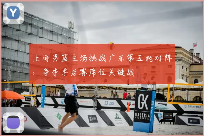 上海男篮主场挑战广东第五轮对阵，争夺季后赛席位关键战