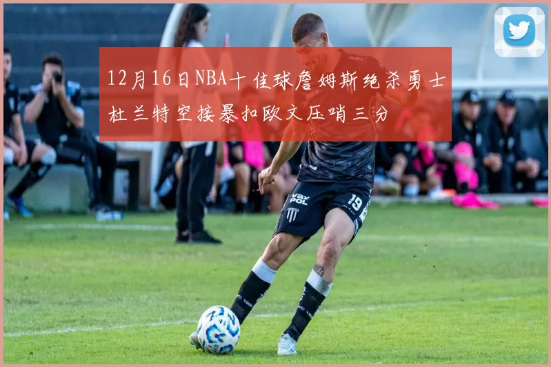 12月16日NBA十佳球詹姆斯绝杀勇士杜兰特空接暴扣欧文压哨三分