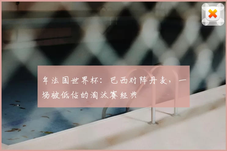 年法国世界杯：巴西对阵丹麦，一场被低估的淘汰赛经典
