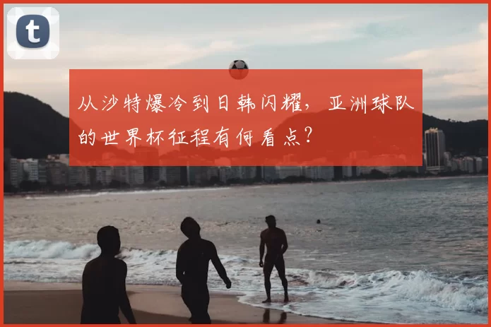 从沙特爆冷到日韩闪耀，亚洲球队的世界杯征程有何看点？