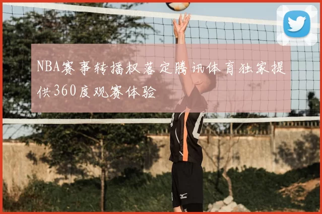 NBA赛事转播权落定腾讯体育独家提供360度观赛体验
