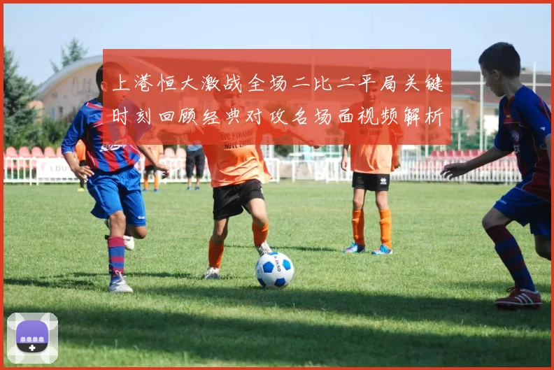 上港恒大激战全场二比二平局关键时刻回顾经典对攻名场面视频解析