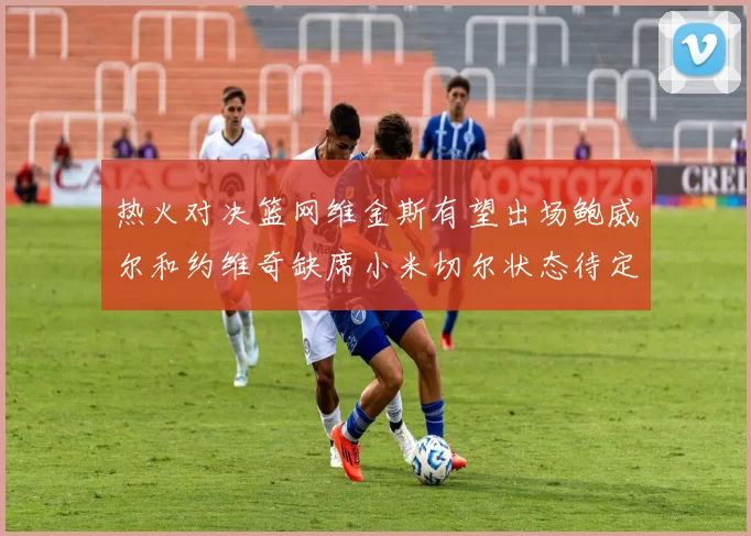 热火对决篮网维金斯有望出场鲍威尔和约维奇缺席小米切尔状态待定