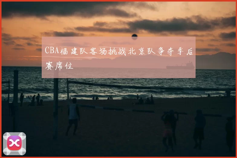 CBA福建队客场挑战北京队争夺季后赛席位