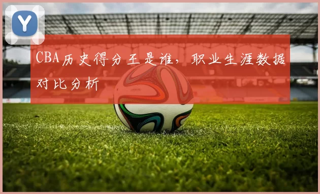 CBA历史得分王是谁，职业生涯数据对比分析