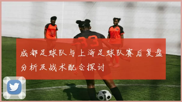 成都足球队与上海足球队赛后复盘分析及战术配合探讨