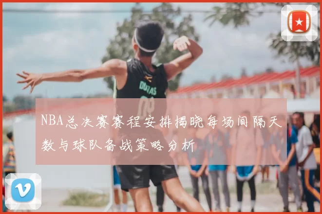 NBA总决赛赛程安排揭晓每场间隔天数与球队备战策略分析
