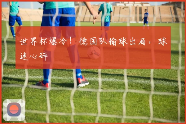 世界杯爆冷!德国队输球出局,球迷心碎