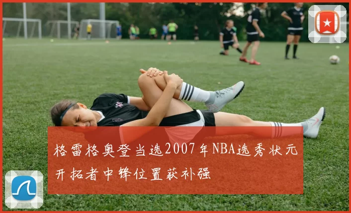 格雷格奥登当选2007年NBA选秀状元开拓者中锋位置获补强