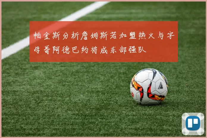帕金斯分析詹姆斯若加盟热火与字母哥阿德巴约将成东部强队