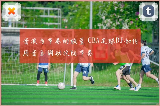 音浪与节奏的较量 CBA足球DJ如何用音乐调动攻防节奏