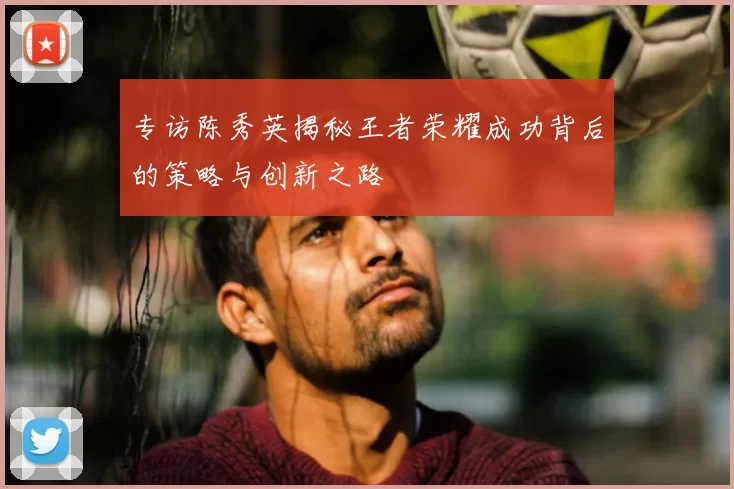 专访陈秀英揭秘王者荣耀成功背后的策略与创新之路