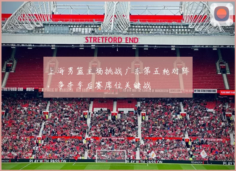 上海男篮主场挑战广东第五轮对阵,争夺季后赛席位关键战
