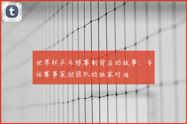 世界杯乒乓球赛制背后的故事:专访赛事策划团队的独家对话