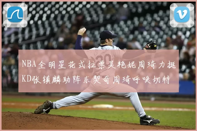 NBA全明星花式拉票吴艳妮周琦力挺KD张镇麟助阵东契奇周琦呼唤切特共襄盛举