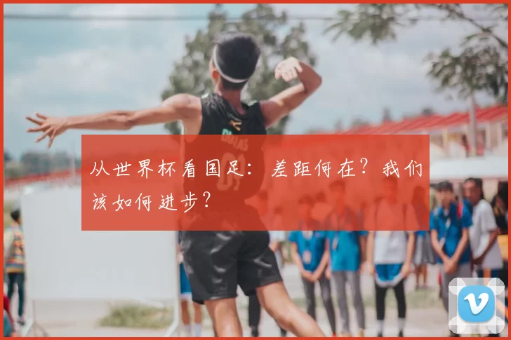 从世界杯看国足：差距何在？我们该如何进步？