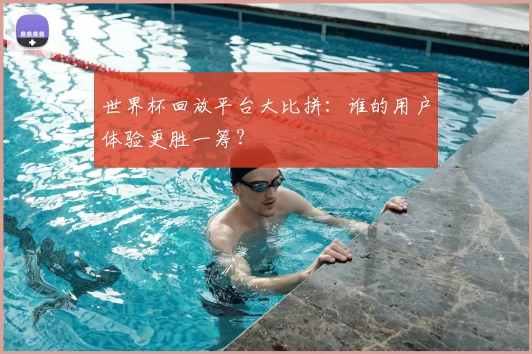 世界杯回放平台大比拼：谁的用户体验更胜一筹？