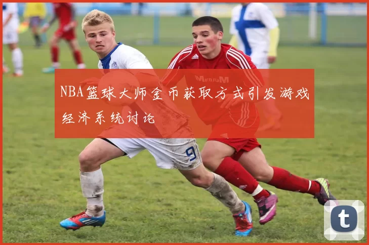 NBA篮球大师金币获取方式引发游戏经济系统讨论