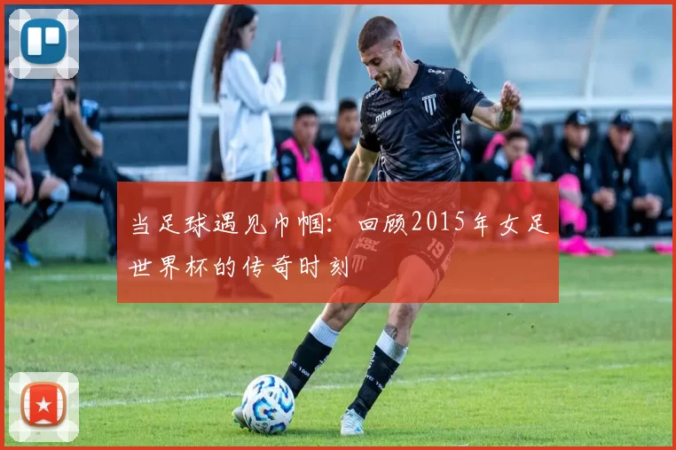 当足球遇见巾帼:回顾2015年女足世界杯的传奇时刻