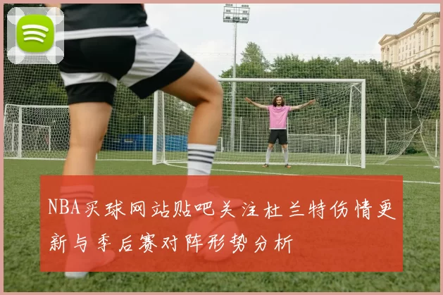 NBA买球网站贴吧关注杜兰特伤情更新与季后赛对阵形势分析