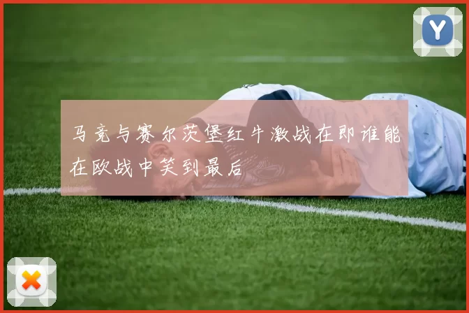 马竞与赛尔茨堡红牛激战在即谁能在欧战中笑到最后