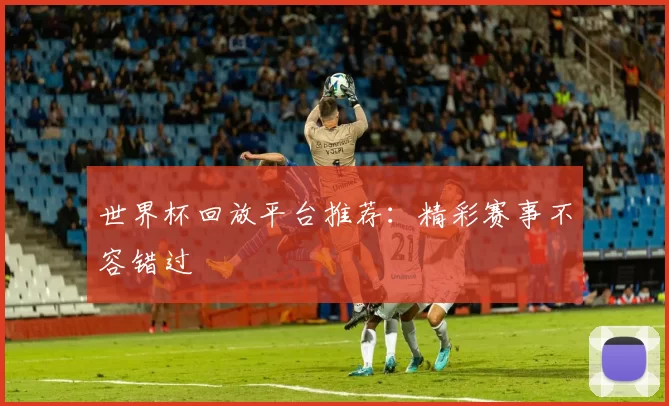 世界杯回放平台推荐：精彩赛事不容错过