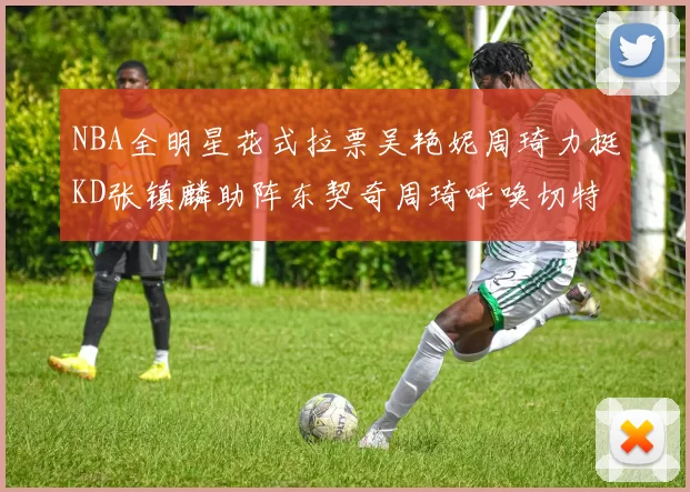 NBA全明星花式拉票吴艳妮周琦力挺KD张镇麟助阵东契奇周琦呼唤切特共襄盛举