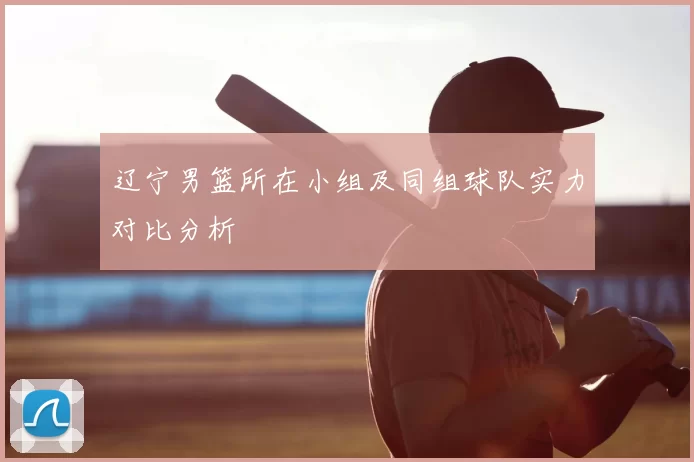 辽宁男篮所在小组及同组球队实力对比分析