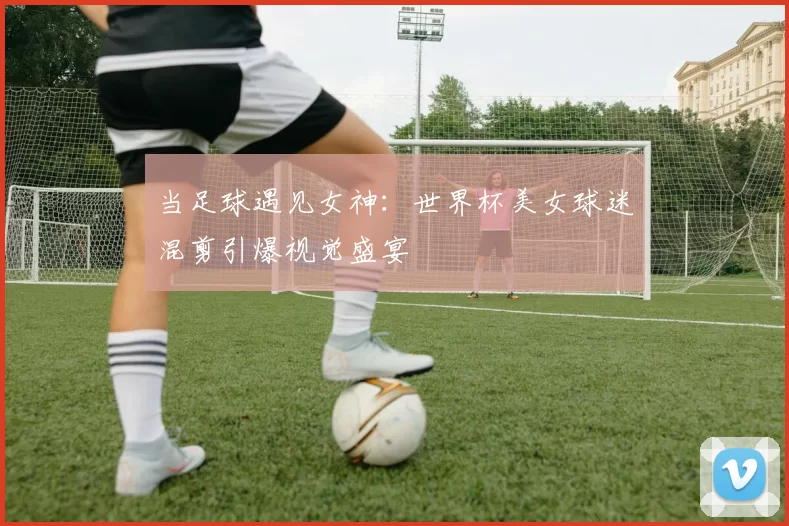 当足球遇见女神：世界杯美女球迷混剪引爆视觉盛宴