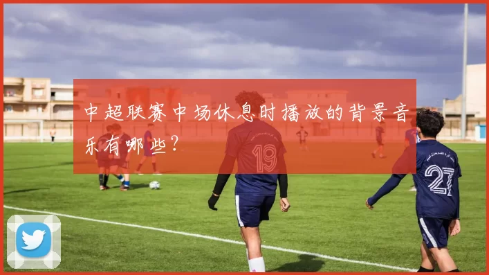 中超联赛中场休息时播放的背景音乐有哪些？