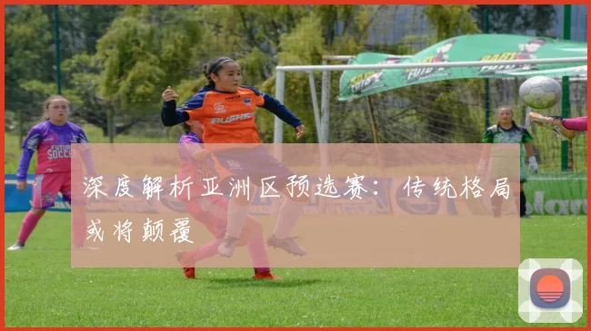 深度解析亚洲区预选赛：传统格局或将颠覆