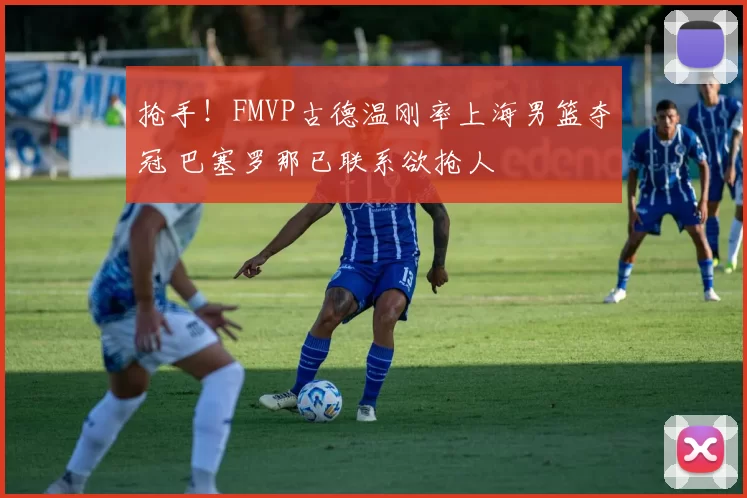 抢手!FMVP古德温刚率上海男篮夺冠 巴塞罗那已联系欲抢人