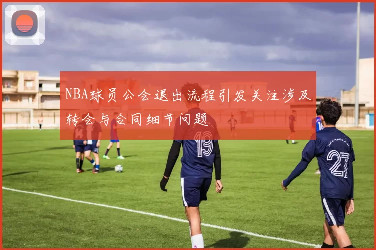 NBA球员公会退出流程引发关注涉及转会与合同细节问题