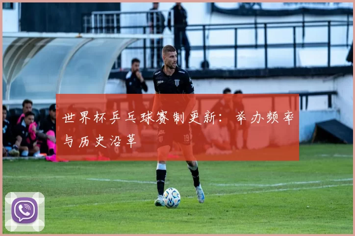 世界杯乒乓球赛制更新：举办频率与历史沿革