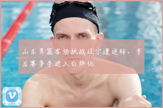 山东男篮客场挑战辽宁遭逆转，季后赛争夺进入白热化